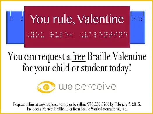 Free Braille Valentine's from Braille Works and We Perceive, Inc.- Website link opens in new window. You can request a free Braille Valentine for your child or student with Braille Works and We Perceive.